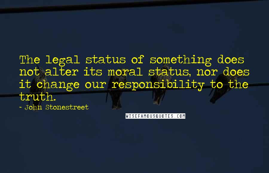 John Stonestreet quotes: The legal status of something does not alter its moral status, nor does it change our responsibility to the truth.