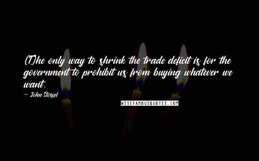 John Stossel quotes: [T]he only way to shrink the trade deficit is for the government to prohibit us from buying whatever we want.