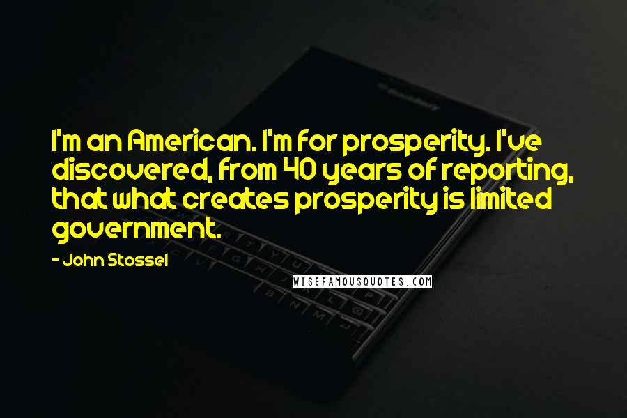John Stossel quotes: I'm an American. I'm for prosperity. I've discovered, from 40 years of reporting, that what creates prosperity is limited government.