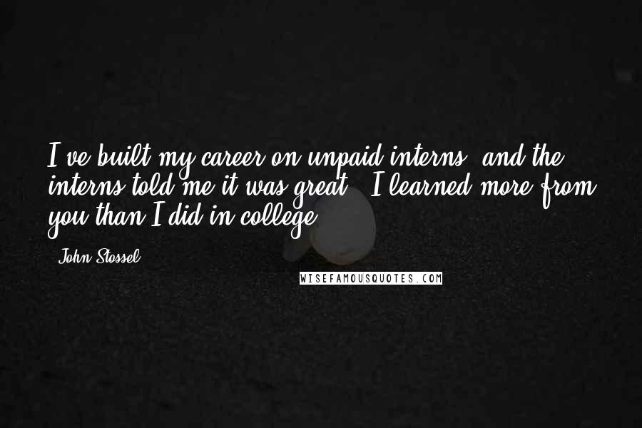 John Stossel quotes: I've built my career on unpaid interns, and the interns told me it was great - I learned more from you than I did in college. John Stossel quotes: I've built my career on unpaid interns, and the interns told me it was great - I learned more from you than I did in college.