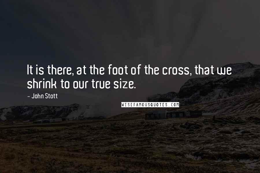 John Stott quotes: It is there, at the foot of the cross, that we shrink to our true size.