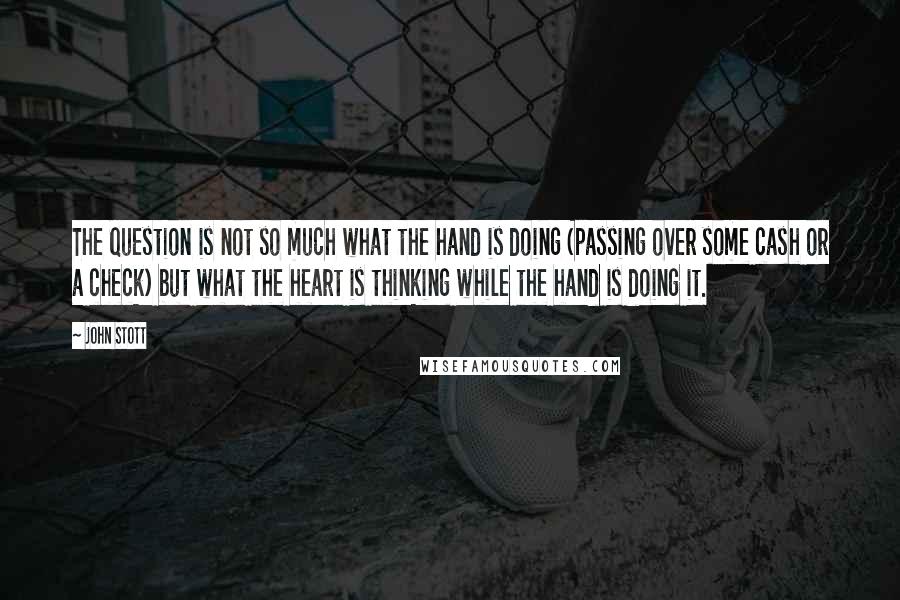 John Stott quotes: The question is not so much what the hand is doing (passing over some cash or a check) but what the heart is thinking while the hand is doing it. John Stott quotes: The question is not so much what the hand is doing (passing over some cash or a check) but what the heart is thinking while the hand is doing it.