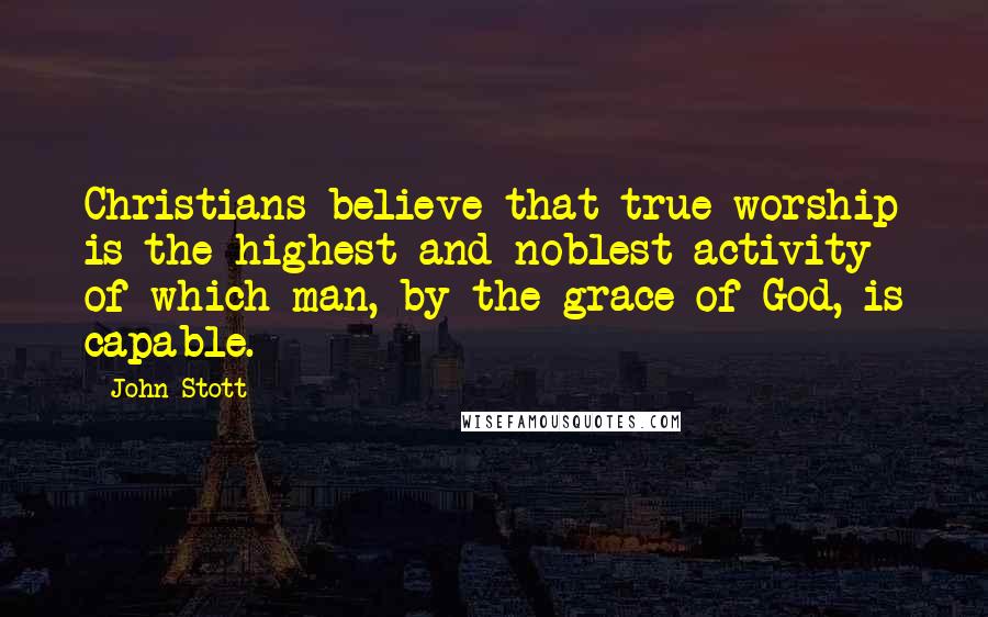 John Stott quotes: Christians believe that true worship is the highest and noblest activity of which man, by the grace of God, is capable.