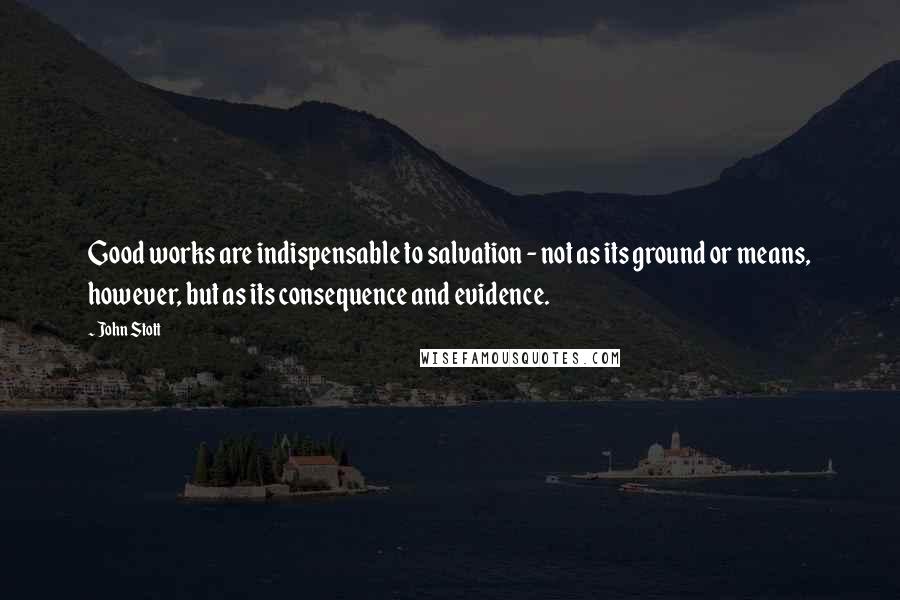 John Stott quotes: Good works are indispensable to salvation - not as its ground or means, however, but as its consequence and evidence.