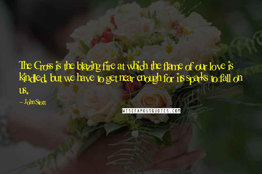 John Stott quotes: The Cross is the blazing fire at which the flame of our love is kindled, but we have to get near enough for its sparks to fall on us.