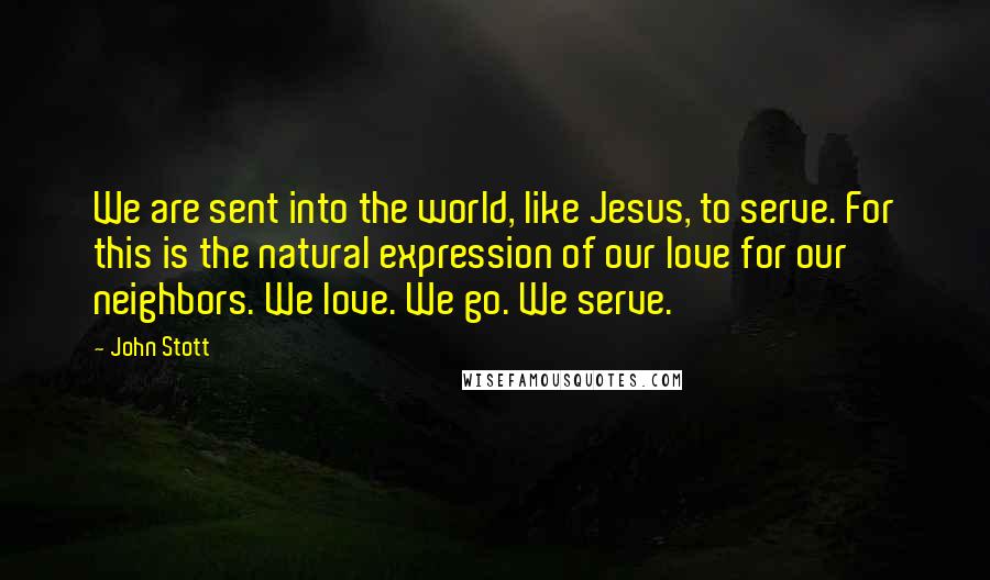 John Stott quotes: We are sent into the world, like Jesus, to serve. For this is the natural expression of our love for our neighbors. We love. We go. We serve. John Stott quotes: We are sent into the world, like Jesus, to serve. For this is the natural expression of our love for our neighbors. We love. We go. We serve.