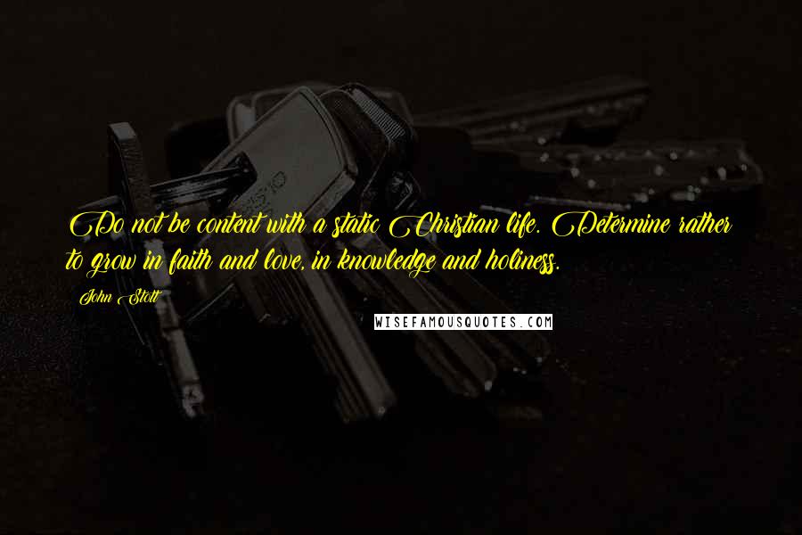 John Stott quotes: Do not be content with a static Christian life. Determine rather to grow in faith and love, in knowledge and holiness. John Stott quotes: Do not be content with a static Christian life. Determine rather to grow in faith and love, in knowledge and holiness.