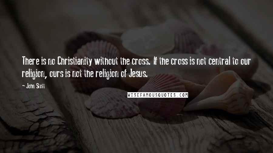 John Stott quotes: There is no Christianity without the cross. If the cross is not central to our religion, ours is not the religion of Jesus.