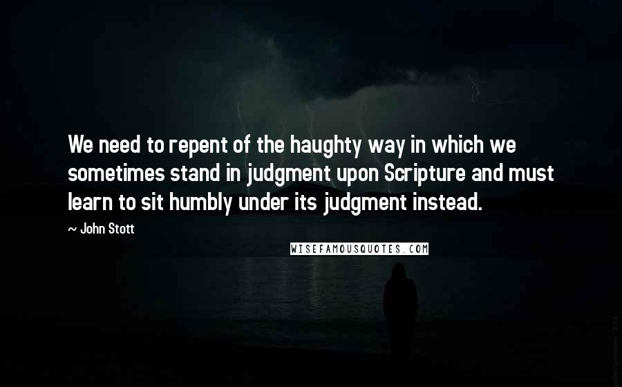 John Stott quotes: We need to repent of the haughty way in which we sometimes stand in judgment upon Scripture and must learn to sit humbly under its judgment instead. John Stott quotes: We need to repent of the haughty way in which we sometimes stand in judgment upon Scripture and must learn to sit humbly under its judgment instead.