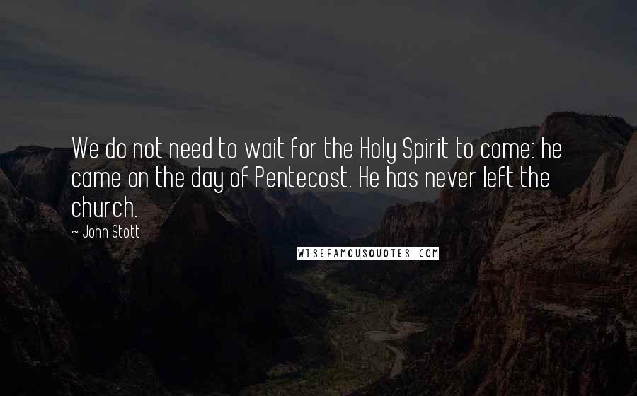 John Stott quotes: We do not need to wait for the Holy Spirit to come: he came on the day of Pentecost. He has never left the church.
