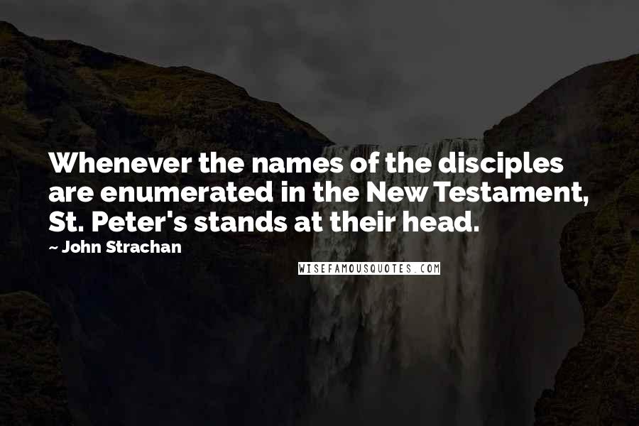 John Strachan quotes: Whenever the names of the disciples are enumerated in the New Testament, St. Peter's stands at their head. John Strachan quotes: Whenever the names of the disciples are enumerated in the New Testament, St. Peter's stands at their head.