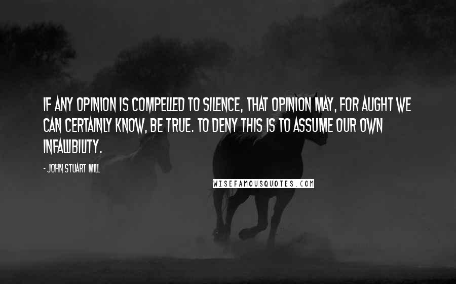 John Stuart Mill quotes: If any opinion is compelled to silence, that opinion may, for aught we can certainly know, be true. To deny this is to assume our own infallibility.