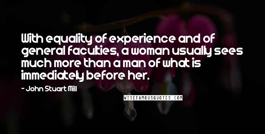 John Stuart Mill quotes: With equality of experience and of general faculties, a woman usually sees much more than a man of what is immediately before her.