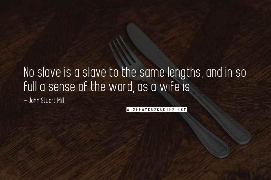 John Stuart Mill quotes: No slave is a slave to the same lengths, and in so full a sense of the word, as a wife is.