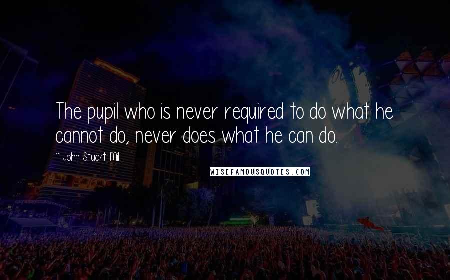 John Stuart Mill quotes: The pupil who is never required to do what he cannot do, never does what he can do.