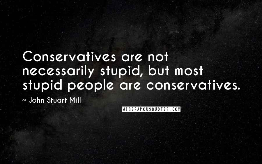 John Stuart Mill quotes: Conservatives are not necessarily stupid, but most stupid people are conservatives.