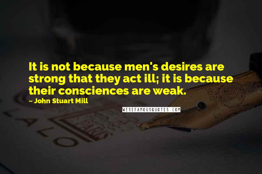 John Stuart Mill quotes: It is not because men's desires are strong that they act ill; it is because their consciences are weak.