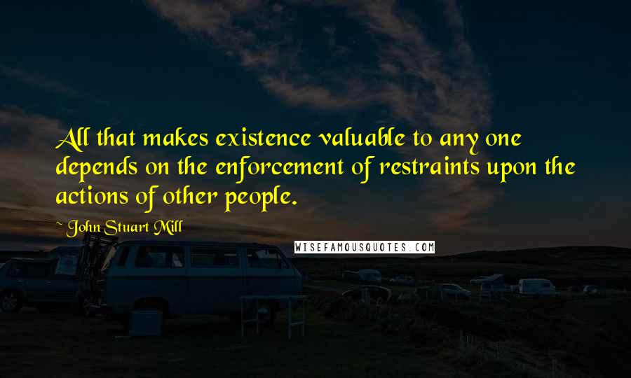 John Stuart Mill quotes: All that makes existence valuable to any one depends on the enforcement of restraints upon the actions of other people.