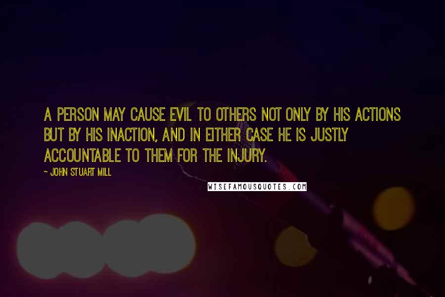 John Stuart Mill quotes: A person may cause evil to others not only by his actions but by his inaction, and in either case he is justly accountable to them for the injury.