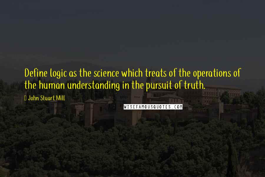 John Stuart Mill quotes: Define logic as the science which treats of the operations of the human understanding in the pursuit of truth.