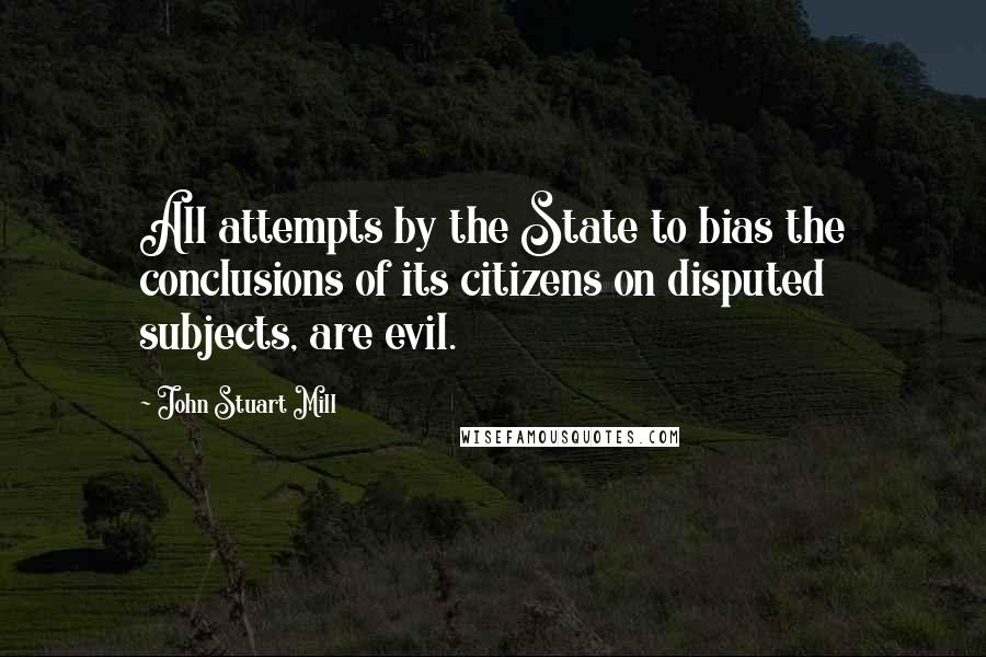 John Stuart Mill quotes: All attempts by the State to bias the conclusions of its citizens on disputed subjects, are evil.