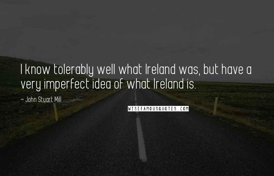 John Stuart Mill quotes: I know tolerably well what Ireland was, but have a very imperfect idea of what Ireland is.