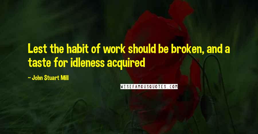 John Stuart Mill quotes: Lest the habit of work should be broken, and a taste for idleness acquired