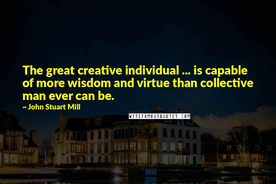 John Stuart Mill quotes: The great creative individual ... is capable of more wisdom and virtue than collective man ever can be.