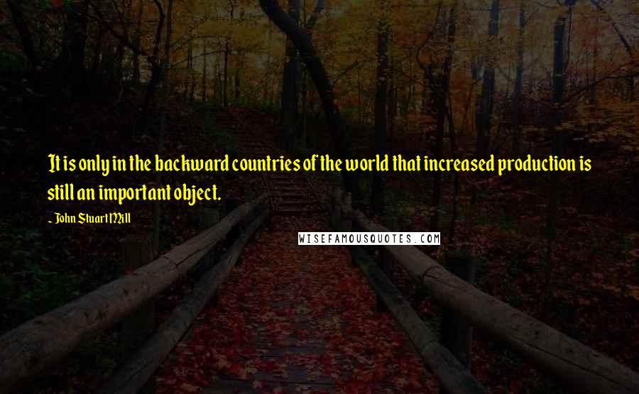 John Stuart Mill quotes: It is only in the backward countries of the world that increased production is still an important object.