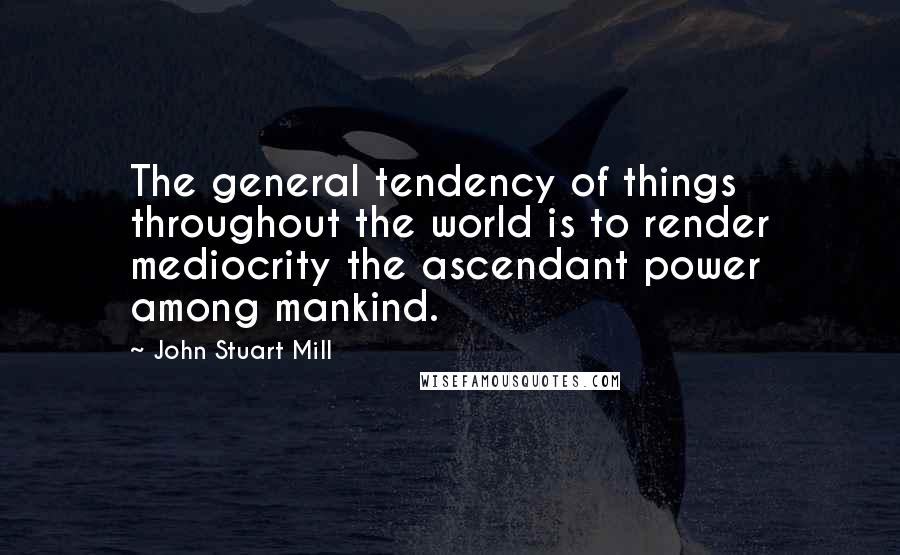 John Stuart Mill quotes: The general tendency of things throughout the world is to render mediocrity the ascendant power among mankind.