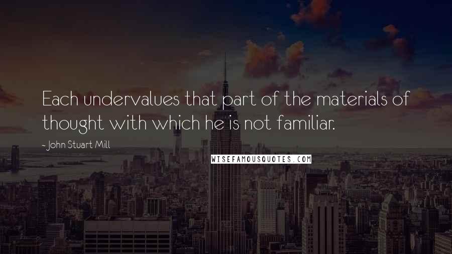John Stuart Mill quotes: Each undervalues that part of the materials of thought with which he is not familiar.