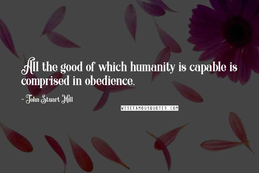 John Stuart Mill quotes: All the good of which humanity is capable is comprised in obedience.