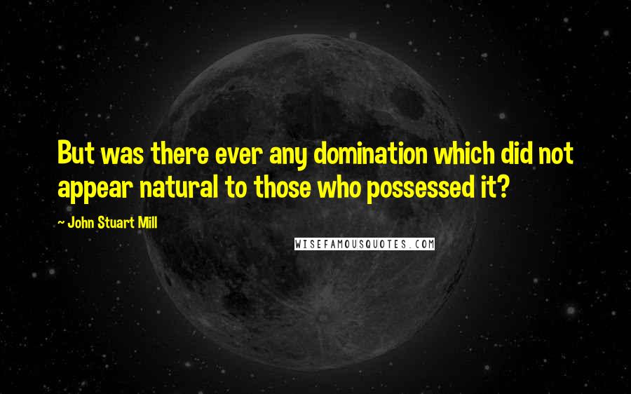 John Stuart Mill quotes: But was there ever any domination which did not appear natural to those who possessed it?