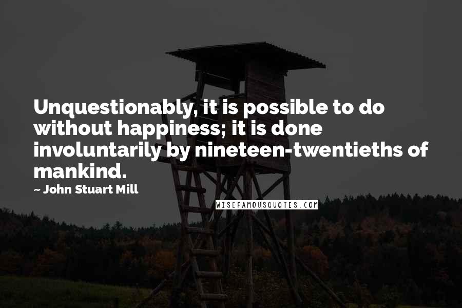 John Stuart Mill quotes: Unquestionably, it is possible to do without happiness; it is done involuntarily by nineteen-twentieths of mankind.