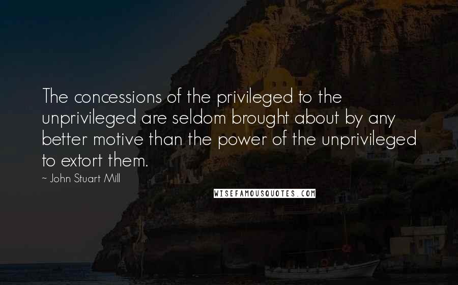 John Stuart Mill quotes: The concessions of the privileged to the unprivileged are seldom brought about by any better motive than the power of the unprivileged to extort them.