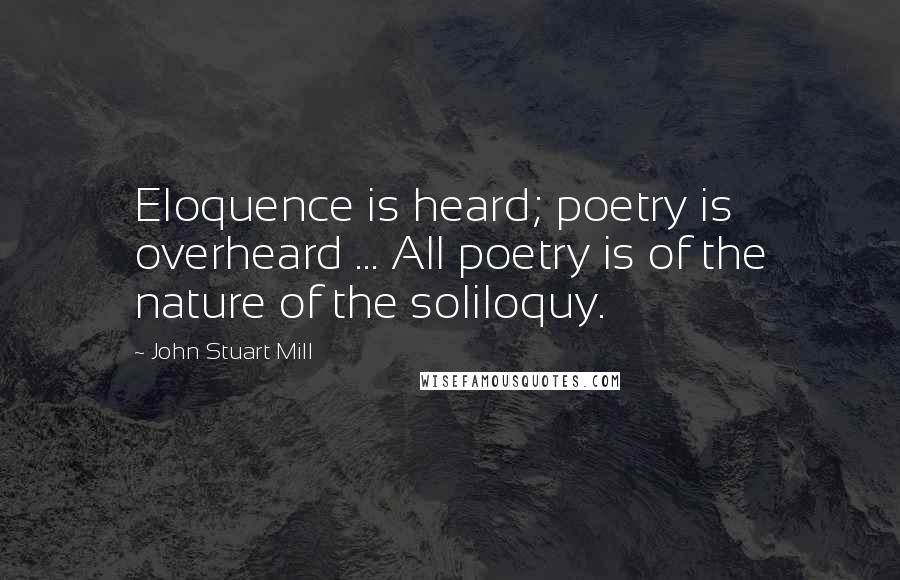John Stuart Mill quotes: Eloquence is heard; poetry is overheard ... All poetry is of the nature of the soliloquy.