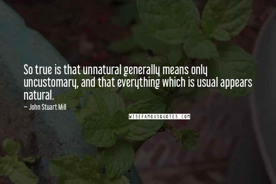 John Stuart Mill quotes: So true is that unnatural generally means only uncustomary, and that everything which is usual appears natural.