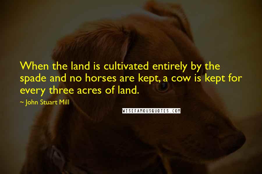 John Stuart Mill quotes: When the land is cultivated entirely by the spade and no horses are kept, a cow is kept for every three acres of land.