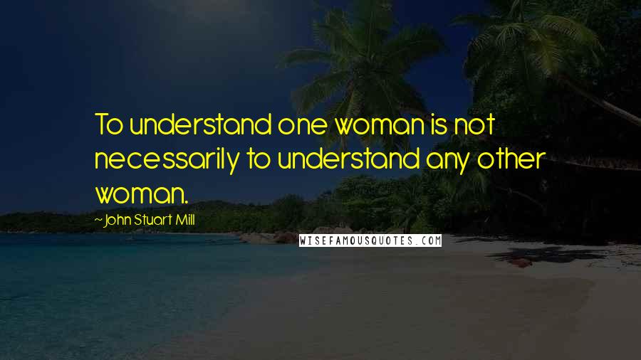 John Stuart Mill quotes: To understand one woman is not necessarily to understand any other woman.