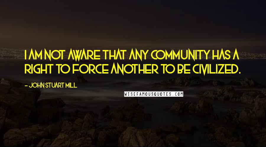 John Stuart Mill quotes: I am not aware that any community has a right to force another to be civilized.