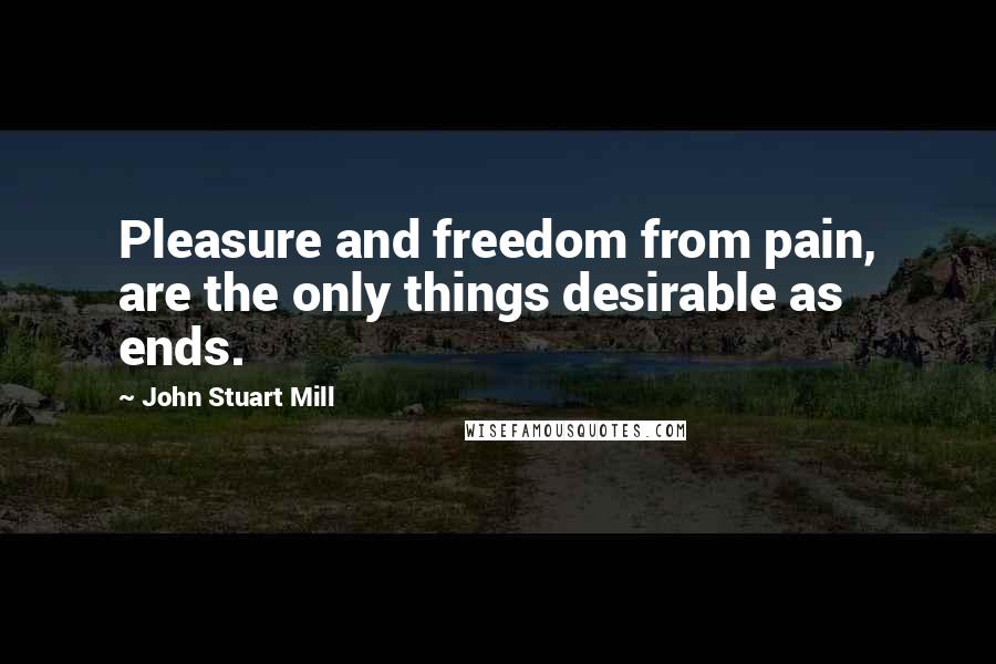 John Stuart Mill quotes: Pleasure and freedom from pain, are the only things desirable as ends.