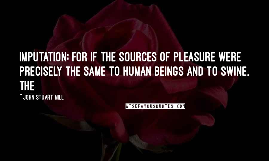 John Stuart Mill quotes: Imputation; for if the sources of pleasure were precisely the same to human beings and to swine, the