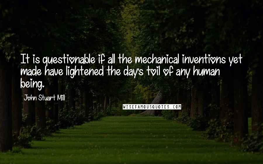 John Stuart Mill quotes: It is questionable if all the mechanical inventions yet made have lightened the day's toil of any human being.
