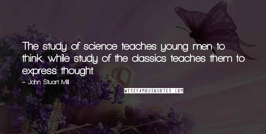 John Stuart Mill quotes: The study of science teaches young men to think, while study of the classics teaches them to express thought.