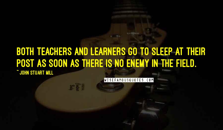 John Stuart Mill quotes: Both teachers and learners go to sleep at their post as soon as there is no enemy in the field.