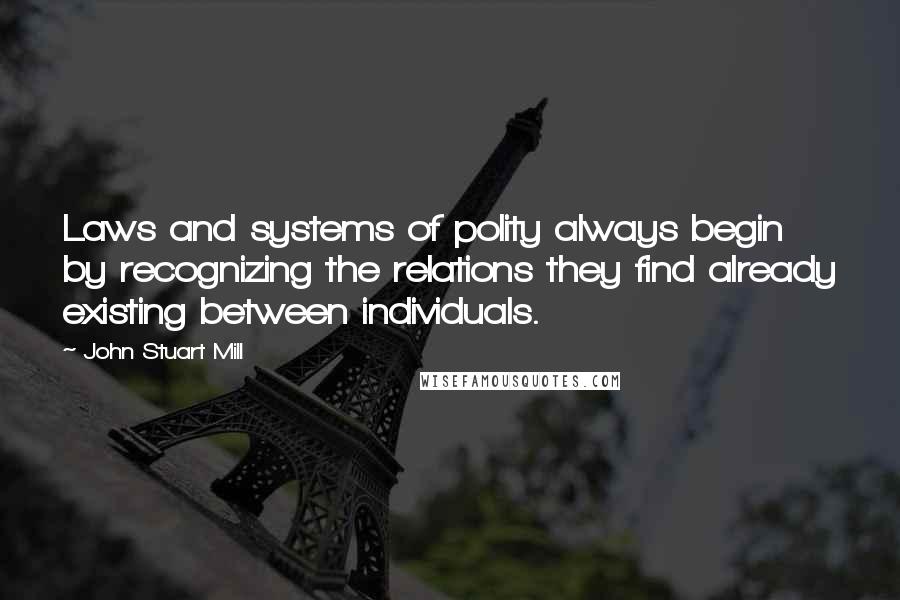 John Stuart Mill quotes: Laws and systems of polity always begin by recognizing the relations they find already existing between individuals.