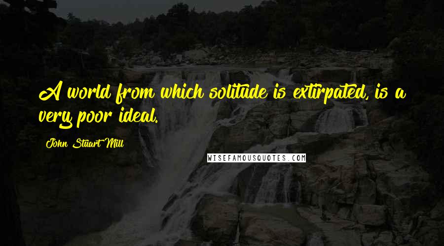 John Stuart Mill quotes: A world from which solitude is extirpated, is a very poor ideal.