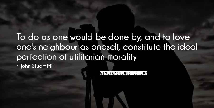 John Stuart Mill quotes: To do as one would be done by, and to love one's neighbour as oneself, constitute the ideal perfection of utilitarian morality