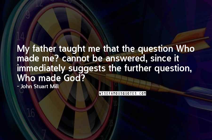 John Stuart Mill quotes: My father taught me that the question Who made me? cannot be answered, since it immediately suggests the further question, Who made God?