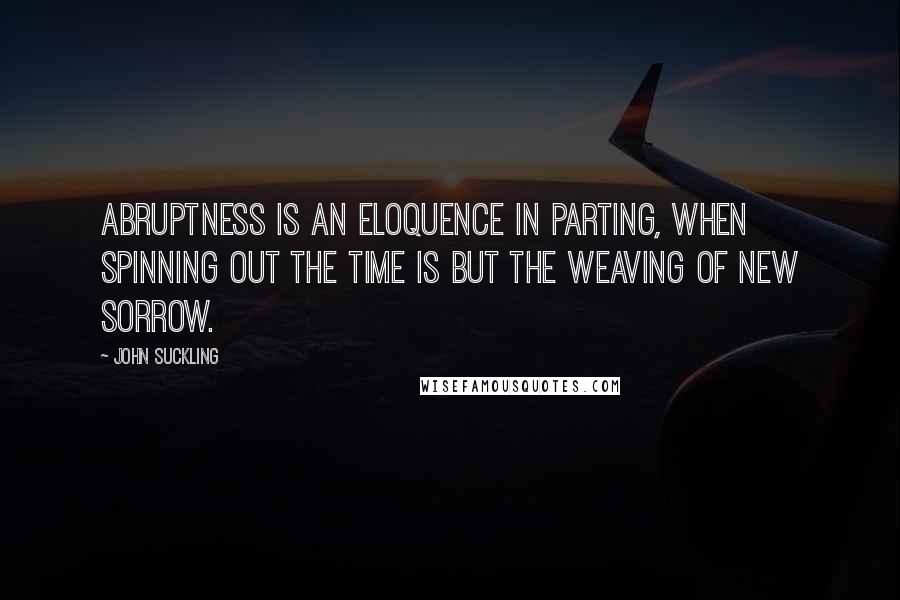 John Suckling quotes: Abruptness is an eloquence in parting, when spinning out the time is but the weaving of new sorrow.